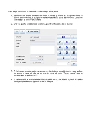 Para pagar o abonar a la cuenta de un cliente siga estos pasos:

   1. Seleccione un cliente mediante el botón “Clientes” y realice su búsqueda como se
      explico anteriormente, o busque el cliente mediante su clave de búsqueda utilizando
      su teclado o el teclado en pantalla.

   2. Una vez que ha seleccionado un cliente, podrá ver los datos de su cuenta:




   3. En la imagen anterior podemos ver que un cliente tiene un saldo deudor, para realizar
      un abono o pagar el total de su cuenta, pulse el botón “Pagar cuenta” que se
      encuentra en la parte superior.

   4. El paso anterior le mostrara la ventana de pagos, en la cual deberá ingresar el importe
      entregado por el cliente y pulsar el botón “Aceptar”.
 