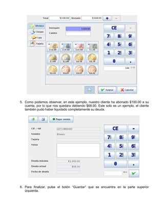 5. Como podemos observar, en este ejemplo, nuestro cliente ha abonado $100.00 a su
   cuenta, por lo que nos quedara debiendo $68.00. Este solo es un ejemplo, el cliente
   también pudo haber liquidado completamente su deuda.




6. Para finalizar, pulse el botón “Guardar” que se encuentra en la parte superior
   izquierda.
 