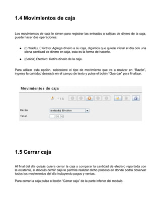1.4 Movimientos de caja

Los movimientos de caja le sirven para registrar las entradas o salidas de dinero de la caja,
puede hacer dos operaciones:


       (Entrada) Efectivo: Agrega dinero a su caja, digamos que quiere iniciar el día con una
       cierta cantidad de dinero en caja, esta es la forma de hacerlo.

       (Salida) Efectivo: Retira dinero de la caja.


Para utilizar esta opción, seleccione el tipo de movimiento que va a realizar en “Razón”,
ingrese la cantidad deseada en el campo de texto y pulse el botón “Guardar” para finalizar.




1.5 Cerrar caja

Al final del día quizás quiera cerrar la caja y comparar la cantidad de efectivo reportada con
la existente, el modulo cerrar caja le permite realizar dicho proceso en donde podrá observar
todos los movimientos del día incluyendo pagos y ventas.

Para cerrar la caja pulse el botón “Cerrar caja” de la parte inferior del modulo.
 