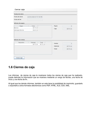 1.6 Cierres de caja

Los informes de cierres de caja le mostraran todos los cierres de caja que ha realizado,
puede delimitar la información que se mostrara mediante un rango de fechas, una fecha de
inicio y una fecha de fin.

Al igual que los demás informes, también en este tiene la posibilidad de imprimirlo, guardarlo
o exportarlo a otros formatos electrónicos como PDF, HTML, XLS, CSV, XML.
 