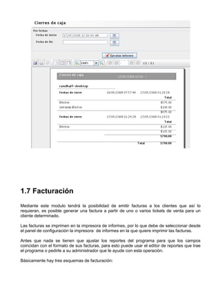 1.7 Facturación
Mediante este modulo tendrá la posibilidad de emitir facturas a los clientes que así lo
requieran, es posible generar una factura a partir de uno o varios tickets de venta para un
cliente determinado.

Las facturas se imprimen en la impresora de informes, por lo que debe de seleccionar desde
el panel de configuración la impresora de informes en la que quiere imprimir las facturas.

Antes que nada se tienen que ajustar los reportes del programa para que los campos
coincidan con el formato de sus facturas, para esto puede usar el editor de reportes que trae
el programa o pedirle a su administrador que le ayude con esta operación.

Básicamente hay tres esquemas de facturación:
 
