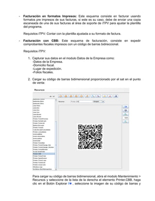 -   Facturación en formatos Impresos: Este esquema consiste en facturar usando
    formatos pre impresos de sus facturas, si este es su caso, debe de enviar una copia
    escaneada de una de sus facturas al área de soporte de iTPV para ajustar la plantilla
    del programa.

    Requisitos iTPV: Contar con la plantilla ajustada a su formato de factura.

-   Facturación con CBB: Este esquema de facturación, consiste en expedir
    comprobantes fiscales impresos con un código de barras bidireccional.

    Requisitos iTPV:

       1. Capturar sus datos en el modulo Datos de la Empresa como:
          -Datos de la Empresa.
          -Domicilio fiscal.
          -Lugar de expedición.
          -Folios fiscales.

       2. Cargar su código de barras bidimensional proporcionado por el sat en el punto
          de venta:




          Para cargar su código de barras bidimensional, abra el modulo Mantenimiento >
          Recursos y seleccione de la lista de la derecha el elemento Printer.CBB, haga
          clic en el Botón Explorar    , seleccione la imagen de su código de barras y
 