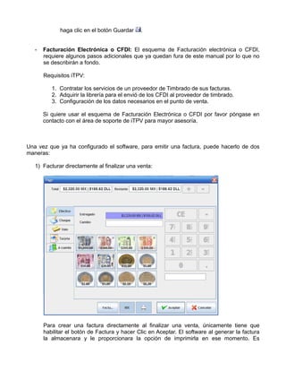 haga clic en el botón Guardar    .


   -   Facturación Electrónica o CFDI: El esquema de Facturación electrónica o CFDI,
       requiere algunos pasos adicionales que ya quedan fura de este manual por lo que no
       se describirán a fondo.

       Requisitos iTPV:

          1. Contratar los servicios de un proveedor de Timbrado de sus facturas.
          2. Adquirir la librería para el envió de los CFDI al proveedor de timbrado.
          3. Configuración de los datos necesarios en el punto de venta.

       Si quiere usar el esquema de Facturación Electrónica o CFDI por favor póngase en
       contacto con el área de soporte de iTPV para mayor asesoría.



Una vez que ya ha configurado el software, para emitir una factura, puede hacerlo de dos
maneras:

   1) Facturar directamente al finalizar una venta:




       Para crear una factura directamente al finalizar una venta, únicamente tiene que
       habilitar el botón de Factura y hacer Clic en Aceptar. El software al generar la factura
       la almacenara y le proporcionara la opción de imprimirla en ese momento. Es
 