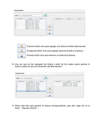 El primer botón sirve para agregar a la factura el ticket seleccionado.

                El segundo botón sirve para agregar todos los tickets a la factura.

                El tercer botón sirve para eliminar un ticket de la factura.



6) Una vez que se han agregado los tickets a partir de los cuales quiere generar la
   factura, podrá ver que se encuentran del lado derecho:




7) Ahora está listo para generar la factura correspondiente, para ello, haga clic en el
   botón “Ejecutar informe”:
 