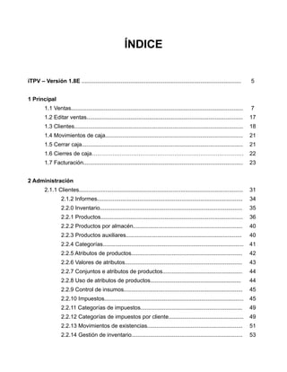 ÍNDICE


iTPV – Versión 1.8E ......................................................................................................          5


1 Principal
         1.1 Ventas..............................................................................................................   7
         1.2 Editar ventas....................................................................................................      17
         1.3 Clientes............................................................................................................   18
         1.4 Movimientos de caja........................................................................................            21
         1.5 Cerrar caja.......................................................................................................     21
         1.6 Cierres de caja………………………………………………………………………                                                                             22
         1.7 Facturación......................................................................................................      23


2 Administración
         2.1.1 Clientes.........................................................................................................    31
                   2.1.2 Informes.............................................................................................      34
                   2.2.0 Inventario...........................................................................................      35
                   2.2.1 Productos...........................................................................................       36
                   2.2.2 Productos por almacén......................................................................                40
                   2.2.3 Productos auxiliares..........................................................................             40
                   2.2.4 Categorías..........................................................................................       41
                   2.2.5 Atributos de productos.......................................................................              42
                   2.2.6 Valores de atributos...........................................................................            43
                   2.2.7 Conjuntos e atributos de productos...................................................                      44
                   2.2.8 Uso de atributos de productos..........................................................                    44
                   2.2.9 Control de insumos............................................................................             45
                   2.2.10 Impuestos.........................................................................................        45
                   2.2.11 Categorías de impuestos.................................................................                  49
                   2.2.12 Categorías de impuestos por cliente................................................                       49
                   2.2.13 Movimientos de existencias.............................................................                   51
                   2.2.14 Gestión de inventario.......................................................................              53
 