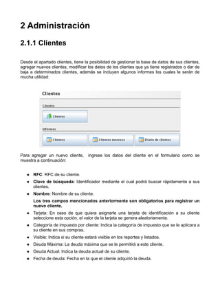 2 Administración
2.1.1 Clientes

Desde el apartado clientes, tiene la posibilidad de gestionar la base de datos de sus clientes,
agregar nuevos clientes, modificar los datos de los clientes que ya tiene registrados o dar de
baja a determinados clientes, además se incluyen algunos informes los cuales le serán de
mucha utilidad:




Para agregar un nuevo cliente,       ingrese los datos del cliente en el formulario como se
muestra a continuación:


      RFC: RFC de su cliente.
      Clave de búsqueda: Identificador mediante el cual podrá buscar rápidamente a sus
      clientes.
      Nombre: Nombre de su cliente.
      Los tres campos mencionados anteriormente son obligatorios para registrar un
      nuevo cliente.
      Tarjeta: En caso de que quiera asignarle una tarjeta de identificación a su cliente
      seleccione esta opción, el valor de la tarjeta se genera aleatoriamente.
      Categoría de impuesto por cliente: Indica la categoría de impuesto que se le aplicara a
      su cliente en sus compras.
      Visible: Indica si su cliente estará visible en los reportes y listados.
      Deuda Máxima: La deuda máxima que se le permitirá a este cliente.
      Deuda Actual: Indica la deuda actual de su cliente.
      Fecha de deuda: Fecha en la que el cliente adquirió la deuda.
 