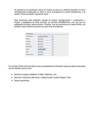 Un aspecto muy importante a tener en cuenta, es que si su sistema operativo no tiene
      correctamente configurada su fecha y hora, el programa no podrá establecerla, y la
      casilla “Fecha de deuda” aparecerá vacía.


      Para solucionar este problema, diríjase al modulo “Configuración > Localización >
      Fecha” y establezca la fecha correcta, en formato DD/MM/AAAA, una vez que ha
      establecido la fecha, pulse el botón “Guardar” que se encuentra en la parte inferior, los
      cambios harán efecto la próxima vez que inicie el programa.




En la parte inferior del formulario se da la posibilidad de almacenar algunos datos personales
de sus clientes como lo son:


      Nombre completo, Apellidos, E-Mail, Teléfonos, Fax.
      Dirección, Dirección alternativa, Código Postal, Ciudad, Región, País.
      Notas importantes.
 