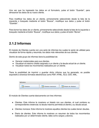 Una vez que ha ingresado los datos en el formulario, pulse el botón “Guardar”, para
almacenar los datos de su nuevo cliente.


Para modificar los datos de un cliente, primeramente selecciónelo desde la lista de la
izquierda o búsquelo mediante el botón “Buscar”, modifique sus datos y pulse el botón
“Guardar”.


Para borrar los datos de un cliente, primeramente selecciónelo desde la lista de la izquierda o
búsquelo mediante el botón “Buscar”, modifique sus datos y pulse el botón “Borrar”.




2.1.2 Informes
El modulo de Clientes cuenta con una serie de informes los cuales le serán de utilidad para
visualizar de forma rápida y resumida, los datos más relevantes de sus clientes.

Dentro de este grupo de informes tiene la posibilidad de:

       Generar credenciales para sus clientes.
       Visualizar el máximo crédito asignado a un cliente y la deuda actual de un cliente.
       Visualizar todos los movimientos realizados por un cliente.


Tiene la posibilidad de imprimir o guardar dicho informe que ha generado, es posible
exportarlo a diversos formatos electrónicos como PDF, HTML, XLS, CSV, XML.




El modulo de Clientes cuenta básicamente con tres informes:


      Clientes: Este informe le mostrara un listado con sus clientes, el cual contiene su
      correspondiente credencial, la deuda máxima permitida al cliente y su deuda actual.

      Clientes morosos: Este informe le mostrara aquellos clientes los cuales tienen deudas.

      Diario de clientes: Este informe le mostrara un resumen de todos los movimientos
      realizados por un determinado cliente, tales como cargos y abonos.
 