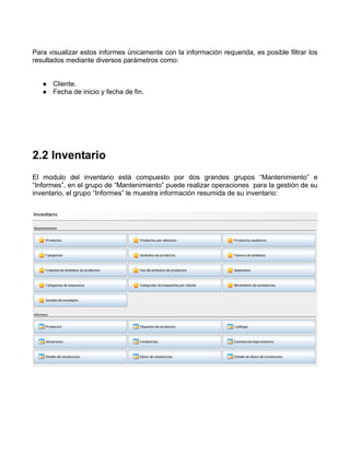 Para visualizar estos informes únicamente con la información requerida, es posible filtrar los
resultados mediante diversos parámetros como:


      Cliente.
      Fecha de inicio y fecha de fin.




2.2 Inventario
El modulo del inventario está compuesto por dos grandes grupos “Mantenimiento” e
“Informes”, en el grupo de “Mantenimiento” puede realizar operaciones para la gestión de su
inventario, el grupo “Informes” le muestra información resumida de su inventario:
 