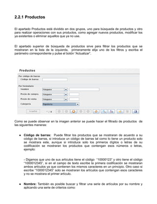 2.2.1 Productos

El apartado Productos está dividido en dos grupos, uno para búsqueda de productos y otro
para realizar operaciones con sus productos, como agregar nuevos productos, modificar los
ya existentes o eliminar aquellos que ya no use.


El apartado superior de búsqueda de productos sirve para filtrar los productos que se
mostraran en la lista de la izquierda, primeramente elija uno de los filtros y escriba el
parámetro correspondiente y pulse el botón “Actualizar”.




Como se puede observar en la imagen anterior se puede hacer el filtrado de productos de
las siguientes maneras:


      Código de barras: Puede filtrar los productos que se mostraran de acuerdo a su
      código de barras, si introduce un código de barras tal como lo tiene un producto solo
      se mostrara este, aunque si introduce solo los primeros dígitos o letras de su
      codificación se mostraran los productos que contengan esos números o letras,
      ejemplo:


      - Digamos que uno de sus artículos tiene el código “10000123” y otro tiene el código
      “1000012345”, si en el campo de texto escribe la primera codificación se mostraran
      ambos artículos ya que contienen los mismos caracteres en un principio. Otro caso si
      escribe “1000012345” solo se mostraran los artículos que contengan esos caracteres
      y no se mostrara el primer artículo.


      Nombre: También es posible buscar y filtrar una serie de artículos por su nombre y
      aplicando una serie de criterios como:
 