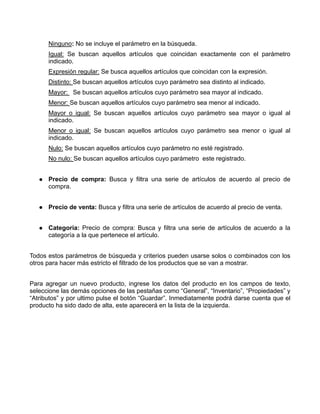 Ninguno: No se incluye el parámetro en la búsqueda.
      Igual: Se buscan aquellos artículos que coincidan exactamente con el parámetro
      indicado.
      Expresión regular: Se busca aquellos artículos que coincidan con la expresión.
      Distinto: Se buscan aquellos artículos cuyo parámetro sea distinto al indicado.
      Mayor: Se buscan aquellos artículos cuyo parámetro sea mayor al indicado.
      Menor: Se buscan aquellos artículos cuyo parámetro sea menor al indicado.
      Mayor o igual: Se buscan aquellos artículos cuyo parámetro sea mayor o igual al
      indicado.
      Menor o igual: Se buscan aquellos artículos cuyo parámetro sea menor o igual al
      indicado.
      Nulo: Se buscan aquellos artículos cuyo parámetro no esté registrado.
      No nulo: Se buscan aquellos artículos cuyo parámetro este registrado.


      Precio de compra: Busca y filtra una serie de artículos de acuerdo al precio de
      compra.


      Precio de venta: Busca y filtra una serie de artículos de acuerdo al precio de venta.


      Categoría: Precio de compra: Busca y filtra una serie de artículos de acuerdo a la
      categoría a la que pertenece el artículo.


Todos estos parámetros de búsqueda y criterios pueden usarse solos o combinados con los
otros para hacer más estricto el filtrado de los productos que se van a mostrar.


Para agregar un nuevo producto, ingrese los datos del producto en los campos de texto,
seleccione las demás opciones de las pestañas como “General”, “Inventario”, “Propiedades” y
“Atributos” y por ultimo pulse el botón “Guardar”. Inmediatamente podrá darse cuenta que el
producto ha sido dado de alta, este aparecerá en la lista de la izquierda.
 
