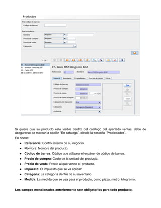Si quiere que su producto este visible dentro del catalogo del apartado ventas, debe de
asegurarse de marcar la opción “En catalogo”, desde la pestaña “Propiedades”.
En donde:
      Referencia: Control interno de su negocio.
      Nombre: Nombre del producto.
      Código de barras: Código que utilizara el escáner de código de barras.
      Precio de compra: Costo de la unidad del producto.
      Precio de venta: Precio al que vende el producto.
      Impuesto: El impuesto que se va aplicar.
      Categoría: La categoría dentro de su inventario.
      Medida: La medida que se usa para el producto, como pieza, metro, kilogramo.


Los campos mencionados anteriormente son obligatorios para todo producto.
 