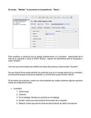 El campo “Medida”lo encuentra en la pestaña de “Otros”:




Para modificar un producto que ya agrego anteriormente a su inventario, selecciónelo de la
lista de la izquierda o pulse el botón “Buscar”, ingrese los parámetros para la búsqueda y
pulse “Aceptar”.


Una vez que ha terminado de modificar los datos del producto, pulse el botón “Guardar”.


De esa misma forma puede eliminar los productos que ya no maneje dentro de su inventario,
primeramente busque el producto deseado y a continuación pulse el botón “Borrar”.


El formulario de productos, cuenta con otras pestañas las cuales contienen algunas opciones
extras de configuración como:


   • Inventario:
         1. Coste anual.
         2. Volumen.
         3. En el catalogo: Muestra su producto en el catalogo.
         4. Auxiliar: Indica que este producto forma parte de un paquete.
         5. Balanza: Indica que para la venta de este producto se utiliza una bascula.
 