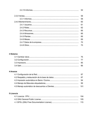 2.2.15 Informes...........................................................................................          54


      2.3.0 Ventas...........................................................................................................       58
                2.3.1 Informes.............................................................................................         58
      2.4.0 Mantenimiento..............................................................................................             60
                2.4.1 Usuarios.............................................................................................         61
                2.4.2 Roles..................................................................................................       62
                2.4.3 Recursos............................................................................................          66
                2.4.4 Almacenes.........................................................................................            66
                2.4.5 Plantas...............................................................................................        66
                2.4.6 Mesas................................................................................................         69
                2.4.7 Datos de la empresa..........................................................................                 70
                2.4.8 Otros.................................................................................................        75



3 Sistema
      3.1 Cambiar clave..................................................................................................           76
      3.2 Configuración...................................................................................................          77
      3.3 Impresora.........................................................................................................        85
      3.4 Salir..................................................................................................................   86


4 Anexos
      4.1 Configuración de la Red..................................................................................                 87
      4.2 Respaldo y restauración de la base de datos..................................................                             87
      4.3 Impresión automática en Barra / Cocina.........................................................                           94
      4.4 Manejo de Básculas etiquetadoras.................................................................                         99
      4.5 Manejo automático de descuentos a Clientes................................................. 101


5 Licencia
      4.1 Licencia iTPV.................................................................................................. 104
      4.2 GNU General Public License..........................................................................                      105
      4.3 GFDL (GNU Free Documentation License).....................................................                                115
 