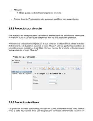 • Atributos:
          1. Notas que se pueden almacenar para ese producto.


   • Precios de venta: Precios adicionales que puede establecer para sus productos.




2.2.2 Productos por almacén

Este apartado nos sirve para poner los límites de existencias de los artículos que tenemos en
el inventario. Esto es útil para evitar comprar de más y/o no quedarse sin productos.


Primeramente seleccionamos el producto al cual se le van a establecer sus límites de la lista
de la izquierda, o lo buscamos pulsando el botón “Buscar”, una vez que hemos encontrado el
producto deseado ingresamos la cantidad mínima y máxima del producto en los campos de
texto y pulsamos el botón “Guardar”.




2.2.3 Productos Auxiliares

Los productos auxiliares son aquellos productos los cuales pueden ser usados como parte de
otros, o parte de paquetes. Para usar los productos auxiliares primeramente se deben de
 