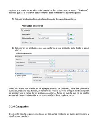 capturar sus productos en el modulo Inventario> Productos y marcar como “Auxiliares”
aquellos que así lo requieran, posteriormente, debe de realizar los siguientes pasos:


   1) Seleccionar el producto desde el panel superior de productos auxiliares.




   2) Seleccionar los productos que son auxiliares a este producto, esto desde el panel
      inferior:




Como se puede dar cuenta en el ejemplo anterior, un producto, tiene tres productos
auxiliares, mediante esta función, al momento de realizar su venta principal, tendrá la opción
de agregar uno o varios de los productos auxiliares. Tenga en cuenta que no es posible
vender solo un producto auxiliar si no va acompañado de su producto padre.




2.2.4 Categorías

Desde este modulo se pueden gestionar las categorías mediante las cuales administrara y
clasificara su inventario.
 
