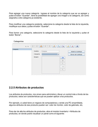 Para agregar una nueva categoría ingrese el nombre de la categoría que se va agregar y
pulse el botón “Guardar”, tiene la posibilidad de agregar una imagen a la categoría, así como
asignarla a otra categoría ya existente.


Para modificar una categoría existente, seleccione la categoría desde la lista de la izquierda,
modifique sus datos y pulse el botón “Guardar”.


Para borrar una categoría, seleccione la categoría desde la lista de la izquierda y pulse el
botón “Borrar”.




2.2.5 Atributos de productos

Los atributos de productos, nos sirven para administrar y llevar un control más a fondo de los
productos, estos son características que se pueden aplicar a los productos.


Por ejemplo, si usted tiene un negocio de computadoras y vende una PC ensamblada,
algunos atributos de ese producto pueden ser: color de monitor, color de gabinete, etc.


Para dar de alta los atributos de productos, abra el modulo Inventario > Atributos de
productos, en donde podrá visualizar un panel como el siguiente:
 