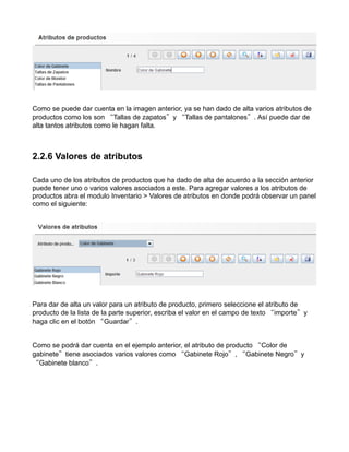 Como se puede dar cuenta en la imagen anterior, ya se han dado de alta varios atributos de
productos como los son “Tallas de zapatos”y “Tallas de pantalones”. Así puede dar de
alta tantos atributos como le hagan falta.



2.2.6 Valores de atributos

Cada uno de los atributos de productos que ha dado de alta de acuerdo a la sección anterior
puede tener uno o varios valores asociados a este. Para agregar valores a los atributos de
productos abra el modulo Inventario > Valores de atributos en donde podrá observar un panel
como el siguiente:




Para dar de alta un valor para un atributo de producto, primero seleccione el atributo de
producto de la lista de la parte superior, escriba el valor en el campo de texto “importe”y
haga clic en el botón “Guardar”.


Como se podrá dar cuenta en el ejemplo anterior, el atributo de producto “Color de
gabinete”tiene asociados varios valores como “Gabinete Rojo”, “Gabinete Negro”y
“Gabinete blanco”.
 