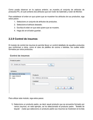 Como puede observar en la captura anterior, se muestra el conjunto de atributos de
productos PC, el cual contiene dos atributos que son Color de Gabinete y Color de Monitor.

Para establecer el orden en que quiere que se muestren los atributos de sus productos, siga
estos pasos:
      1. Seleccione un conjunto de atributos de productos.
      2. Seleccione el atributo deseado.
      3. Escriba el orden en que este quiere que se muestre.
      4. Haga clic en el botón guardar.



2.2.9 Control de insumos

El modulo de control de insumos le permite llevar un control detallado de aquellos productos
que conforman a otros, como el caso de platillos de cocina o bebidas, los cuales están
formados por otros productos.




Para utilizar este modulo, siga estos pasos:


   1) Seleccione un producto padre, es decir aquel producto que se encuentra formado por
      varios insumos, en este ejemplo, se ha seleccionado el producto padre “Botella de
      tequila”.Cada que selecciona un producto padre sus insumos se mostraran en la lista
 