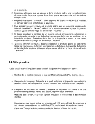 de la izquierda.
   2) Seleccione el insumo que va agregar a dicho producto padre, una vez seleccionado
      dicho producto, deberá de ingresar la cantidad que se va a descontar en inventario de
      este producto.
   3) Haga clic en el botón “Guardar”, como se podrá dar cuenta, el insumo que se acaba
      de agregar aparecerá en la lista de la izquierda.
   4) Para agregar un nuevo insumo al producto padre que se encuentra seleccionado,
      haga clic en el botón “Nuevo”,seleccione el insumo que desea agregar, ingrese su
      cantidad y para terminar haga clic en el botón “Guardar”.
   5) Si desea actualizar la cantidad de un insumo, deberá primeramente seleccionar el
      producto padre, de esta forma todos los insumos que lo forman se mostraran en la
      lista de la izquierda. Seleccione de la lista de la izquierda el insumo al que desea
      modificar la cantidad y haga clic en el botón “Guardar”.
   6) Si desea eliminar un insumo, deberá seleccionar el producto padre, de esta forma
      todos los insumos que lo forman se mostraran en la lista de la izquierda. Seleccione
      de la lista de la izquierda el insumo al que desea eliminar y haga clic en el botón
      “Eliminar”.




2.2.10 Impuestos

Puede utilizar diversos impuestos cada uno con sus parámetros específicos como:


      Nombre: Es el nombre mediante el cual identificara el impuesto (IVA, Exento, etc...).


      Categoría de Impuesto: Categoría a la cual pertenece el impuesto, una categoría
      puede contener varios impuestos, pero un impuesto solo puede tener una categoría.


      Categoría de impuesto por cliente: Categoría de impuesto por cliente a la que
      pertenece el impuesto (si no usa esta opción, la puede dejar en blanco).
      Mediante esta opción, es posible aplicar impuestos o descuentos a determinados
      clientes.


      Supongamos que quiere aplicar un impuesto del 10% sobre el total de su compra a
      sus clientes consentidos en vez del IVA de 15%, puede seguir los siguientes pasos:
      Crear una “Categoría de impuestos por cliente” llamada “Cliente frecuente”:
 