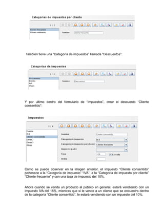 También tiene una “Categoría de impuestos” llamada “Descuentos”:




Y por ultimo dentro del formulario de “Impuestos”, crear el descuento “Cliente
consentido”:




Como se puede observar en la imagen anterior, el impuesto “Cliente consentido”
pertenece a la “Categoría de impuesto” “IVA”, a la “Categoría de impuesto por cliente”
“Cliente frecuente” y con una tasa de impuesto del 10%.


Ahora cuando se venda un producto al público en general, estará vendiendo con un
impuesto IVA del 15%, mientras que si le vende a un cliente que se encuentra dentro
de la categoría “Cliente consentido”, le estará vendiendo con un impuesto del 10%.
 