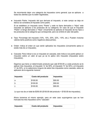 Se recomienda dejar una categoría de impuestos como general, que se aplicara a
todos los clientes que no estén registrados.


Impuesto Padre: Impuesto del que derivara el impuesto, si este campo se deja en
blanco se considera al impuesto como padre.
Si se establece un impuesto como “Padre” y este no tiene derivados o “Hijos” este
impuesto se aplicara a los productos de su categoría. En caso de que el impuesto
“Padre” si tenga derivados o “Hijos” únicamente se aplicara el impuesto de los hijos a
los productos de la categoría que corresponde, pero se omitirá el valor del padre.


Tasa: Porcentaje del impuesto (10%, 15%, 20%, 22%, -10%, etc.). Pueden incluirse
valores tanto positivos como negativos (descuentos).


Orden: Indica el orden en que serán aplicados los impuestos (únicamente aplica si
existe más de un impuesto).


Cascada: Para indicar si es un impuesto en cascada, esto indica si se podrá aplicar un
impuesto sobre un valor al que ya se le aplico otro impuesto (impuestos sobre
impuestos).


Digamos que tiene un determinado producto que vale $100.00 y a este producto se le
aplican tres impuestos, el impuesto “a” de 50%, el impuesto “b” de 50% y el impuesto
“c” de 50%, si no selecciona ninguno de estos tres impuestos como cascada, estos se
aplicaran de la siguiente manera:


Impuesto             Costo del producto         Impuestos

a                    $100.00                    $50.00
b                    $100.00                    $50.00
c                    $100.00                    $50.00


Lo que nos da un total de $250.00 ($100.00 del producto + $150.00 de impuestos).


Ahora tomemos el mismo ejemplo, pero en este caso supongamos que se han
marcado los tres impuestos como “cascada”:


Impuesto             Costo del producto         Impuestos
 