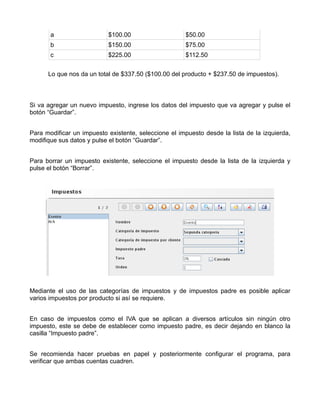 a                   $100.00                     $50.00
       b                   $150.00                     $75.00
       c                   $225.00                     $112.50


      Lo que nos da un total de $337.50 ($100.00 del producto + $237.50 de impuestos).



Si va agregar un nuevo impuesto, ingrese los datos del impuesto que va agregar y pulse el
botón “Guardar”.


Para modificar un impuesto existente, seleccione el impuesto desde la lista de la izquierda,
modifique sus datos y pulse el botón “Guardar”.


Para borrar un impuesto existente, seleccione el impuesto desde la lista de la izquierda y
pulse el botón “Borrar”.




Mediante el uso de las categorías de impuestos y de impuestos padre es posible aplicar
varios impuestos por producto si así se requiere.


En caso de impuestos como el IVA que se aplican a diversos artículos sin ningún otro
impuesto, este se debe de establecer como impuesto padre, es decir dejando en blanco la
casilla “Impuesto padre”.


Se recomienda hacer pruebas en papel y posteriormente configurar el programa, para
verificar que ambas cuentas cuadren.
 