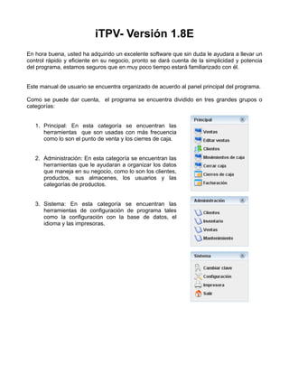 iTPV- Versión 1.8E
En hora buena, usted ha adquirido un excelente software que sin duda le ayudara a llevar un
control rápido y eficiente en su negocio, pronto se dará cuenta de la simplicidad y potencia
del programa, estamos seguros que en muy poco tiempo estará familiarizado con él.


Este manual de usuario se encuentra organizado de acuerdo al panel principal del programa.

Como se puede dar cuenta, el programa se encuentra dividido en tres grandes grupos o
categorías:


   1. Principal: En esta categoría se encuentran las
      herramientas que son usadas con más frecuencia
      como lo son el punto de venta y los cierres de caja.


   2. Administración: En esta categoría se encuentran las
      herramientas que le ayudaran a organizar los datos
      que maneja en su negocio, como lo son los clientes,
      productos, sus almacenes, los usuarios y las
      categorías de productos.


   3. Sistema: En esta categoría se encuentran las
      herramientas de configuración de programa tales
      como la configuración con la base de datos, el
      idioma y las impresoras.
 