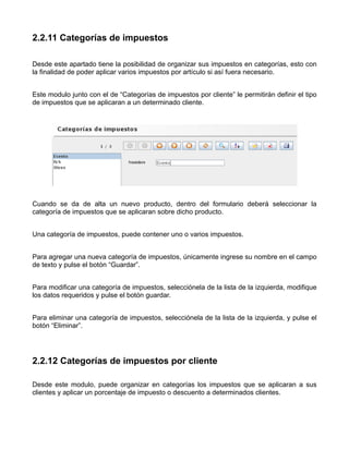 2.2.11 Categorías de impuestos

Desde este apartado tiene la posibilidad de organizar sus impuestos en categorías, esto con
la finalidad de poder aplicar varios impuestos por artículo si así fuera necesario.


Este modulo junto con el de “Categorías de impuestos por cliente” le permitirán definir el tipo
de impuestos que se aplicaran a un determinado cliente.




Cuando se da de alta un nuevo producto, dentro del formulario deberá seleccionar la
categoría de impuestos que se aplicaran sobre dicho producto.


Una categoría de impuestos, puede contener uno o varios impuestos.


Para agregar una nueva categoría de impuestos, únicamente ingrese su nombre en el campo
de texto y pulse el botón “Guardar”.


Para modificar una categoría de impuestos, selecciónela de la lista de la izquierda, modifique
los datos requeridos y pulse el botón guardar.


Para eliminar una categoría de impuestos, selecciónela de la lista de la izquierda, y pulse el
botón “Eliminar”.




2.2.12 Categorías de impuestos por cliente

Desde este modulo, puede organizar en categorías los impuestos que se aplicaran a sus
clientes y aplicar un porcentaje de impuesto o descuento a determinados clientes.
 