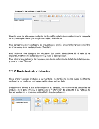 Cuando se da de alta un nuevo cliente, dentro del formulario deberá seleccionar la categoría
de impuestos por cliente que se aplicaran sobre dicho cliente.


Para agregar una nueva categoría de impuestos por cliente, únicamente ingrese su nombre
en el campo de texto y pulse el botón “Guardar”.


Para modificar una categoría de impuestos por cliente, selecciónela de la lista de la
izquierda, modifique los datos requeridos y pulse el botón guardar.
Para eliminar una categoría de impuestos por cliente, selecciónela de la lista de la izquierda,
y pulse el botón “Eliminar”.




2.2.13 Movimiento de existencias

Hasta ahora ya agrego productos a su inventario, mediante este modulo puede modificar la
cantidad de los productos que hay en existencia en su inventario.


Seleccione el articulo al que quiere modificar su cantidad, ya sea desde las categorías de
artículos de la parte inferior, o escribiendo la “Referencia” del producto o su “Código de
barras” y pulsando el botón que está del lado derecho del campo.
 
