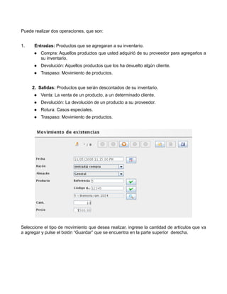 Puede realizar dos operaciones, que son:


1.    Entradas: Productos que se agregaran a su inventario.
         Compra: Aquellos productos que usted adquirió de su proveedor para agregarlos a
         su inventario.
         Devolución: Aquellos productos que los ha devuelto algún cliente.
         Traspaso: Movimiento de productos.


     2. Salidas: Productos que serán descontados de su inventario.
         Venta: La venta de un producto, a un determinado cliente.
         Devolución: La devolución de un producto a su proveedor.
         Rotura: Casos especiales.
         Traspaso: Movimiento de productos.




Seleccione el tipo de movimiento que desea realizar, ingrese la cantidad de artículos que va
a agregar y pulse el botón “Guardar” que se encuentra en la parte superior derecha.
 