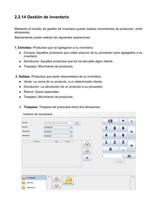 2.2.14 Gestión de inventario

Mediante el modulo de gestión de inventario puede realizar movimientos de productos entre
almacenes.
Básicamente puede realizar las siguientes operaciones:


1. Entradas: Productos que se agregaran a su inventario.
      Compra: Aquellos productos que usted adquirió de su proveedor para agregarlos a su
      inventario.
      Devolución: Aquellos productos que los ha devuelto algún cliente.
      Traspaso: Movimiento de productos.


2. Salidas: Productos que serán descontados de su inventario.
      Venta: La venta de un producto, a un determinado cliente.
      Devolución: La devolución de un producto a su proveedor.
      Rotura: Casos especiales.
      Traspaso: Movimiento de productos.


   3. Traspaso: Traspaso de productos entre dos almacenes.
 