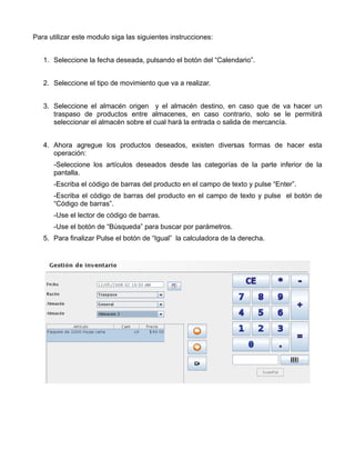 Para utilizar este modulo siga las siguientes instrucciones:


   1. Seleccione la fecha deseada, pulsando el botón del “Calendario”.


   2. Seleccione el tipo de movimiento que va a realizar.


   3. Seleccione el almacén origen y el almacén destino, en caso que de va hacer un
      traspaso de productos entre almacenes, en caso contrario, solo se le permitirá
      seleccionar el almacén sobre el cual hará la entrada o salida de mercancía.


   4. Ahora agregue los productos deseados, existen diversas formas de hacer esta
      operación:
      -Seleccione los artículos deseados desde las categorías de la parte inferior de la
      pantalla.
      -Escriba el código de barras del producto en el campo de texto y pulse “Enter”.
      -Escriba el código de barras del producto en el campo de texto y pulse el botón de
      “Código de barras”.
      -Use el lector de código de barras.
      -Use el botón de “Búsqueda” para buscar por parámetros.
   5. Para finalizar Pulse el botón de “Igual” la calculadora de la derecha.
 