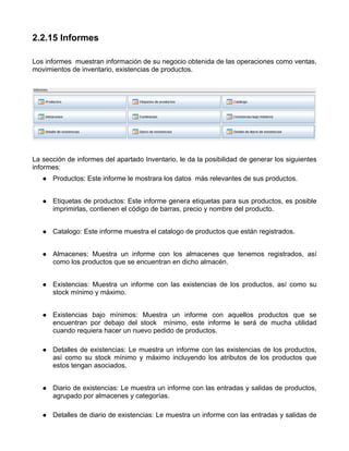 2.2.15 Informes

Los informes muestran información de su negocio obtenida de las operaciones como ventas,
movimientos de inventario, existencias de productos.




La sección de informes del apartado Inventario, le da la posibilidad de generar los siguientes
informes:
      Productos: Este informe le mostrara los datos más relevantes de sus productos.


      Etiquetas de productos: Este informe genera etiquetas para sus productos, es posible
      imprimirlas, contienen el código de barras, precio y nombre del producto.


      Catalogo: Este informe muestra el catalogo de productos que están registrados.


      Almacenes: Muestra un informe con los almacenes que tenemos registrados, así
      como los productos que se encuentran en dicho almacén.


      Existencias: Muestra un informe con las existencias de los productos, así como su
      stock mínimo y máximo.


      Existencias bajo mínimos: Muestra un informe con aquellos productos que se
      encuentran por debajo del stock mínimo, este informe le será de mucha utilidad
      cuando requiera hacer un nuevo pedido de productos.

      Detalles de existencias: Le muestra un informe con las existencias de los productos,
      así como su stock mínimo y máximo incluyendo los atributos de los productos que
      estos tengan asociados.


      Diario de existencias: Le muestra un informe con las entradas y salidas de productos,
      agrupado por almacenes y categorías.

      Detalles de diario de existencias: Le muestra un informe con las entradas y salidas de
 