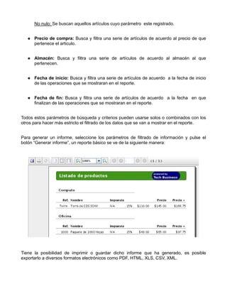 No nulo: Se buscan aquellos artículos cuyo parámetro este registrado.


      Precio de compra: Busca y filtra una serie de artículos de acuerdo al precio de que
      pertenece el articulo.


      Almacén: Busca y filtra una serie de artículos de acuerdo al almacén al que
      pertenecen.


      Fecha de inicio: Busca y filtra una serie de artículos de acuerdo a la fecha de inicio
      de las operaciones que se mostraran en el reporte.


      Fecha de fin: Busca y filtra una serie de artículos de acuerdo a la fecha en que
      finalizan de las operaciones que se mostraran en el reporte.


Todos estos parámetros de búsqueda y criterios pueden usarse solos o combinados con los
otros para hacer más estricto el filtrado de los datos que se van a mostrar en el reporte.


Para generar un informe, seleccione los parámetros de filtrado de información y pulse el
botón “Generar informe”, un reporte básico se ve de la siguiente manera:




Tiene la posibilidad de imprimir o guardar dicho informe que ha generado, es posible
exportarlo a diversos formatos electrónicos como PDF, HTML, XLS, CSV, XML.
 