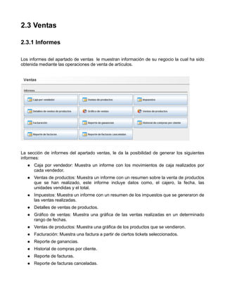 2.3 Ventas

2.3.1 Informes

Los informes del apartado de ventas le muestran información de su negocio la cual ha sido
obtenida mediante las operaciones de venta de artículos.




La sección de informes del apartado ventas, le da la posibilidad de generar los siguientes
informes:
      Caja por vendedor: Muestra un informe con los movimientos de caja realizados por
      cada vendedor.
      Ventas de productos: Muestra un informe con un resumen sobre la venta de productos
      que se han realizado, este informe incluye datos como, el cajero, la fecha, las
      unidades vendidas y el total.
      Impuestos: Muestra un informe con un resumen de los impuestos que se generaron de
      las ventas realizadas.
      Detalles de ventas de productos.
      Gráfico de ventas: Muestra una gráfica de las ventas realizadas en un determinado
      rango de fechas.
      Ventas de productos: Muestra una gráfica de los productos que se vendieron.
      Facturación: Muestra una factura a partir de ciertos tickets seleccionados.
      Reporte de ganancias.
      Historial de compras por cliente.
      Reporte de facturas.
      Reporte de facturas canceladas.
 