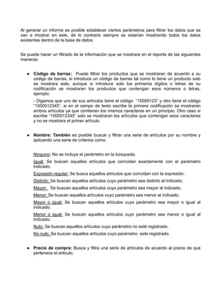 Al generar un informe es posible establecer ciertos parámetros para filtrar los datos que se
van a mostrar en este, de lo contrario siempre se estarían mostrando todos los datos
existentes dentro de la base de datos.


Se puede hacer un filtrado de la información que se mostrara en el reporte de las siguientes
maneras:


      Código de barras: Puede filtrar los productos que se mostraran de acuerdo a su
      código de barras, si introduce un código de barras tal como lo tiene un producto solo
      se mostrara este, aunque si introduce solo los primeros dígitos o letras de su
      codificación se mostraran los productos que contengan esos números o letras,
      ejemplo:
      - Digamos que uno de sus artículos tiene el código “10000123” y otro tiene el código
      “1000012345”, si en el campo de texto escribe la primera codificación se mostraran
      ambos artículos ya que contienen los mismos caracteres en un principio. Otro caso si
      escribe “1000012345” solo se mostraran los artículos que contengan esos caracteres
      y no se mostrara el primer artículo.


      Nombre: También es posible buscar y filtrar una serie de artículos por su nombre y
      aplicando una serie de criterios como:


      Ninguno: No se incluye el parámetro en la búsqueda.
      Igual: Se buscan aquellos artículos que coincidan exactamente con el parámetro
      indicado.
      Expresión regular: Se busca aquellos artículos que coincidan con la expresión.
      Distinto: Se buscan aquellos artículos cuyo parámetro sea distinto al indicado.
      Mayor: Se buscan aquellos artículos cuyo parámetro sea mayor al indicado.
      Menor: Se buscan aquellos artículos cuyo parámetro sea menor al indicado.
      Mayor o igual: Se buscan aquellos artículos cuyo parámetro sea mayor o igual al
      indicado.
      Menor o igual: Se buscan aquellos artículos cuyo parámetro sea menor o igual al
      indicado.
      Nulo: Se buscan aquellos artículos cuyo parámetro no esté registrado.
      No nulo: Se buscan aquellos artículos cuyo parámetro este registrado.


      Precio de compra: Busca y filtra una serie de artículos de acuerdo al precio de que
      pertenece el articulo.
 