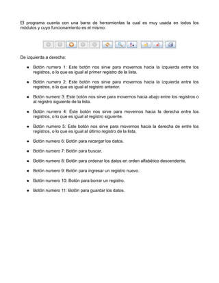 El programa cuenta con una barra de herramientas la cual es muy usada en todos los
módulos y cuyo funcionamiento es el mismo:




De izquierda a derecha:

      Botón numero 1: Este botón nos sirve para movernos hacia la izquierda entre los
      registros, o lo que es igual al primer registro de la lista.

      Botón numero 2: Este botón nos sirve para movernos hacia la izquierda entre los
      registros, o lo que es igual al registro anterior.

      Botón numero 3: Este botón nos sirve para movernos hacia abajo entre los registros o
      al registro siguiente de la lista.

      Botón numero 4: Este botón nos sirve para movernos hacia la derecha entre los
      registros, o lo que es igual al registro siguiente.

      Botón numero 5: Este botón nos sirve para movernos hacia la derecha de entre los
      registros, o lo que es igual al último registro de la lista.

      Botón numero 6: Botón para recargar los datos.

      Botón numero 7: Botón para buscar.

      Botón numero 8: Botón para ordenar los datos en orden alfabético descendente.

      Botón numero 9: Botón para ingresar un registro nuevo.

      Botón numero 10: Botón para borrar un registro.

      Botón numero 11: Botón para guardar los datos.
 