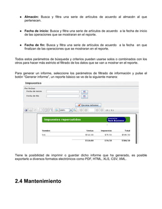 Almacén: Busca y filtra una serie de artículos de acuerdo al almacén al que
      pertenecen.


      Fecha de inicio: Busca y filtra una serie de artículos de acuerdo a la fecha de inicio
      de las operaciones que se mostraran en el reporte.


      Fecha de fin: Busca y filtra una serie de artículos de acuerdo a la fecha en que
      finalizan de las operaciones que se mostraran en el reporte.


Todos estos parámetros de búsqueda y criterios pueden usarse solos o combinados con los
otros para hacer más estricto el filtrado de los datos que se van a mostrar en el reporte.


Para generar un informe, seleccione los parámetros de filtrado de información y pulse el
botón “Generar informe”, un reporte básico se ve de la siguiente manera:




Tiene la posibilidad de imprimir o guardar dicho informe que ha generado, es posible
exportarlo a diversos formatos electrónicos como PDF, HTML, XLS, CSV, XML.




2.4 Mantenimiento
 