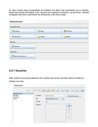 En este modulo tiene la posibilidad de modificar los datos más importantes de su sistema,
desde aquí podrá administrar a los usuarios que ingresan al sistema, sus permisos, cambiar
el logotipo del ticket y administrar los almacenes entre otras cosas:




2.4.1 Usuarios

Este modulo le sirve para gestionar los usuarios que tienen permitido entrar al sistema y
trabajar con este.
 