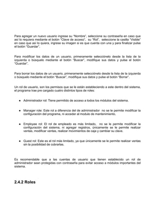Para agregar un nuevo usuario ingrese su “Nombre”, seleccione su contraseña en caso que
así lo requiera mediante el botón “Clave de acceso”, su “Rol”, seleccione la casilla “Visible”
en caso que así lo quiera, ingrese su imagen si es que cuenta con una y para finalizar pulse
el botón “Guardar”.


Para modificar los datos de un usuario, primeramente selecciónelo desde la lista de la
izquierda o búsquelo mediante el botón “Buscar”, modifique sus datos y pulse el botón
“Guardar”.


Para borrar los datos de un usuario, primeramente selecciónelo desde la lista de la izquierda
o búsquelo mediante el botón “Buscar”, modifique sus datos y pulse el botón “Borrar”.


Un rol de usuario, son los permisos que se le están estableciendo a este dentro del sistema,
el programa trae pre cargado cuatro distintos tipos de roles:


      Administrador rol: Tiene permitido de acceso a todos los módulos del sistema.


      Manager role: Este rol a diferencia del de administrador no se le permite modificar la
      configuración del programa, ni acceder al modulo de mantenimiento.


      Employee rol: El rol de empleado es más limitado, no se le permite modificar la
      configuración del sistema, ni agregar registros, únicamente se le permite realizar
      ventas, modificar ventas, realizar movimientos de caja y cambiar su clave.


      Guest rol: Este es el rol más limitado, ya que únicamente se le permite realizar ventas
      sin la posibilidad de cobrarlas.



Es recomendable que a las cuentas de usuario que tienen establecido un rol de
administrador sean protegidas con contraseña para evitar acceso a módulos importantes del
sistema.




2.4.2 Roles
 