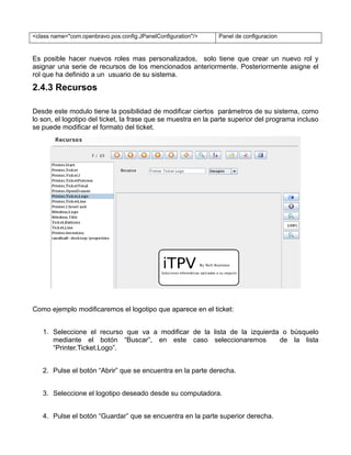 <class name="com.openbravo.pos.config.JPanelConfiguration"/>   Panel de configuracion


Es posible hacer nuevos roles mas personalizados, solo tiene que crear un nuevo rol y
asignar una serie de recursos de los mencionados anteriormente. Posteriormente asigne el
rol que ha definido a un usuario de su sistema.
2.4.3 Recursos

Desde este modulo tiene la posibilidad de modificar ciertos parámetros de su sistema, como
lo son, el logotipo del ticket, la frase que se muestra en la parte superior del programa incluso
se puede modificar el formato del ticket.




Como ejemplo modificaremos el logotipo que aparece en el ticket:


   1. Seleccione el recurso que va a modificar de la lista de la izquierda o búsquelo
      mediante el botón “Buscar”, en este caso seleccionaremos            de la lista
      “Printer.Ticket.Logo”.


   2. Pulse el botón “Abrir” que se encuentra en la parte derecha.


   3. Seleccione el logotipo deseado desde su computadora.


   4. Pulse el botón “Guardar” que se encuentra en la parte superior derecha.
 