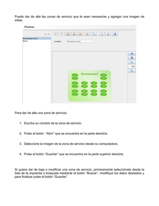 Puede dar de alta las zonas de servicio que le sean necesarias y agregar una imagen de
estas.




Para dar de alta una zona de servicio:


   1. Escriba su nombre de la zona de servicio.


   2. Pulse el botón “Abrir” que se encuentra en la parte derecha.


   3. Seleccione la imagen de la zona de servicio desde su computadora.


   4. Pulse el botón “Guardar” que se encuentra en la parte superior derecha.



Si quiere dar de baja o modificar una zona de servicio, primeramente selecciónela desde la
lista de la izquierda o búsquela mediante el botón “Buscar”, modifique los datos deseados y
para finalizar pulse el botón “Guardar”.
 