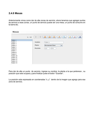 2.4.6 Mesas

Anteriormente vimos como dar de alta zonas de servicio, ahora tenemos que agregar puntos
de servicio a esas zonas, un punto de servicio puede ser una mesa, un punto de consumo en
la barra etc.




Para dar de alta un punto de servicio, ingrese su nombre, la planta a la que pertenece , su
posición que este ocupara y para finalizar pulse el botón “Guardar”.


La posición esta expresada en coordenadas “x, y” dentro de la imagen que agrego para esa
zona de servicio.
 