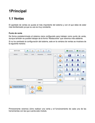 1Principal
1.1 Ventas
El apartado de ventas es quizás el más importante del sistema y con el que debe de estar
más familiarizado ya que su uso es muy constante.


Punto de venta
De forma predeterminada el sistema viene configurado para trabajar como punto de venta,
aunque también es posible trabajar de la forma “Restaurante” que veremos más adelante.
Si no ha cambiado la configuración del sistema, este en la ventana de ventas se mostrara de
la siguiente manera:




Primeramente veremos cómo realizar una venta y el funcionamiento de cada una de las
herramientas con las que cuenta este modulo.
 