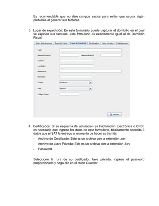 Es recomendable que no deje campos vacios para evitar que ocurra algún
   problema al generar sus facturas.


3. Lugar de expedición: En este formulario puede capturar el domicilio en el cual
   se expiden sus facturas, este formulario es exactamente igual al de Domicilio
   Fiscal:




4. Certificados: Si su esquema de facturación es Facturación Electrónica o CFDI,
   es necesario que ingrese los datos de este formulario, básicamente necesita 3
   datos que el SAT le entrego al momento de hacer su tramite:
   -   Archivo de Certificado: Este es un archivo con la extensión .cer
   -   Archivo de Llave Privada: Este es un archivo con la extensión .key
   -   Password.


   Seleccione la rura de su certificado, llave privada, ingrese el password
   proporcionado y haga clic en el botón Guardar:
 