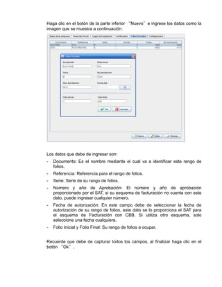 Haga clic en el botón de la parte inferior “Nuevo”e ingrese los datos como la
imagen que se muestra a continuación:




Los datos que debe de ingresar son:
-   Documento: Es el nombre mediante el cual va a identificar este rango de
    folios.
-   Referencia: Referencia para el rango de folios.
-   Serie: Serie de su rango de folios.
-   Número y año de Aprobación: El número y año de aprobación
    proporcionado por el SAT, si su esquema de facturación no cuenta con este
    dato, puede ingresar cualquier número.
-   Fecha de autorización: En este campo debe de seleccionar la fecha de
    autorización de su rango de folios, este dato se lo proporciona el SAT para
    el esquema de Facturación con CBB. Si utiliza otro esquema, solo
    seleccione una fecha cualquiera.
-   Folio Inicial y Folio Final: Su rango de folios a ocupar.


Recuerde que debe de capturar todos los campos, al finalizar haga clic en el
botón “Ok”.
 
