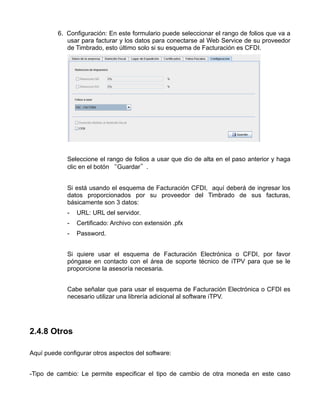 6. Configuración: En este formulario puede seleccionar el rango de folios que va a
            usar para facturar y los datos para conectarse al Web Service de su proveedor
            de Timbrado, esto último solo si su esquema de Facturación es CFDI.




             Seleccione el rango de folios a usar que dio de alta en el paso anterior y haga
             clic en el botón “Guardar”.


             Si está usando el esquema de Facturación CFDI, aquí deberá de ingresar los
             datos proporcionados por su proveedor del Timbrado de sus facturas,
             básicamente son 3 datos:
             -   URL: URL del servidor.
             -   Certificado: Archivo con extensión .pfx
             -   Password.


             Si quiere usar el esquema de Facturación Electrónica o CFDI, por favor
             póngase en contacto con el área de soporte técnico de iTPV para que se le
             proporcione la asesoría necesaria.


             Cabe señalar que para usar el esquema de Facturación Electrónica o CFDI es
             necesario utilizar una librería adicional al software iTPV.




2.4.8 Otros

Aquí puede configurar otros aspectos del software:


-Tipo de cambio: Le permite especificar el tipo de cambio de otra moneda en este caso
 