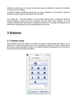 dólares, de esta forma, en el panel de formas de pago, el software le mostrara el total tanto
en pesos como en dólares.
-Inventario negativo: Mediante esta opción, se puede especificar si se permite la venta de
productos aunque estos se encuentren fuera de stock.


Si la casilla de “Inventario Negativo”se encuentra seleccionada, el sistema le permitirá
vender productos aunque estos se encuentren fuera de stock. Caso contrario, si no se
encuentra seleccionada esta casilla, el sistema le mostrara un mensaje de advertencia, en
donde se le indicara que no hay en existencia de dicho artículo.




3 Sistema

3.1 Cambiar clave
Este apartado sirve para asignar una clave de acceso a los usuarios del sistema, en un
principio las cuentas de usuario que trae pre cargadas el sistema no tienen ninguna clave,
por lo que si quiere restringir el acceso a su sistema debería de asignarles una o al menos a
las cuentas de administrador del sistema.
 