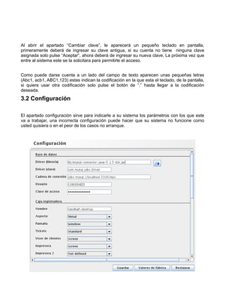 Al abrir el apartado “Cambiar clave”, le aparecerá un pequeño teclado en pantalla,
primeramente deberá de ingresar su clave antigua, si su cuenta no tiene ninguna clave
asignada solo pulse “Aceptar”, ahora deberá de ingresar su nueva clave. La próxima vez que
entre al sistema este se la solicitara para permitirle el acceso.


Como puede darse cuenta a un lado del campo de texto aparecen unas pequeñas letras
(Abc1, acb1, ABC1,123) estas indican la codificación en la que esta el teclado, de la pantalla,
si quiere usar otra codificación solo pulse el botón de “.” hasta llegar a la codificación
deseada.
3.2 Configuración

El apartado configuración sirve para indicarle a su sistema los parámetros con los que este
va a trabajar, una incorrecta configuración puede hacer que su sistema no funcione como
usted quisiera o en el peor de los casos no arranque.
 